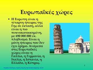 5
Ευρωπαϊκές χώρες
• Η Ευρώπη είναι η
τέταρτη ήπειρος της
Γης σε έκταση, αλλά
είναι η πιο
πυκνοκατοικημένη,
με 690 000 000 εκ.
πληθυσμό. Είναι η
μόνη ήπειρος που δεν
έχει έρημο. Ανάμεσα
στις Ευρωπαϊκές
χώρες είναι: η
Γαλλία, η Γερμανία, η
Ιταλία, η Ισπανία, η
Ελλάδα, η Κύπρος.
Επιμέλεια επανάληψης: Χρήστος Χαρμπής http://st-taksh.blogspot.gr σελ.34
 
