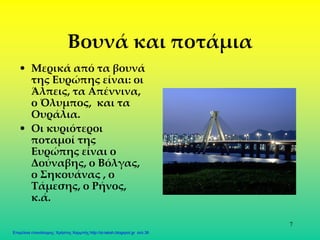 7
Βουνά και ποτάμια
• Μερικά από τα βουνά
της Ευρώπης είναι: οι
Άλπεις, τα Απέννινα,
ο Όλυμπος, και τα
Ουράλια.
• Οι κυριότεροι
ποταμοί της
Ευρώπης είναι ο
Δούναβης, ο Βόλγας,
ο Σηκουάνας , ο
Τάμεσης, ο Ρήνος,
κ.ά.
Επιμέλεια επανάληψης: Χρήστος Χαρμπής http://st-taksh.blogspot.gr σελ.36
 