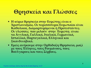 8
Θρησκεία και Γλώσσες
• Η κύρια θρησκεία στην Ευρώπης είναι ο
Χριστιανισμός. Οι περισσότεροι Ευρωπαίοι είναι
Καθολικοί, Διαμαρτυρόμενοι ή Προτεστάντες.
Οι γλώσσες που μιλούν στην Ευρώπη είναι:
τα Αγγλικά, Γαλλικά, Ιταλικά, Γερμανικά,
Ισπανικά, Πορτογαλικά, Ελληνικά και
Σκανδιναβικά.
• Εμείς ανήκουμε στην Ορθόδοξη Θρησκεία, μαζί
με τους Έλληνες, τους Ρουμάνους, τους
Βούλγαρους και τους Σέρβους.
Επιμέλεια επανάληψης: Χρήστος Χαρμπής http://st-taksh.blogspot.gr σελ.37
 