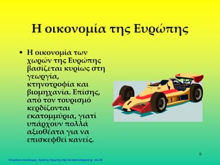 9
Η οικονομία της Ευρώπης
• Η οικονομία των
χωρών της Ευρώπης
βασίζεται κυρίως στη
γεωργία,
κτηνοτροφία και
βιομηχανία. Επίσης,
από τον τουρισμό
κερδίζονται
εκατομμύρια, γιατί
υπάρχουν πολλά
αξιοθέατα για να
επισκεφθεί κανείς.
Επιμέλεια επανάληψης: Χρήστος Χαρμπής http://st-taksh.blogspot.gr σελ.38
 