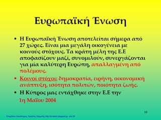 10
Ευρωπαϊκή Ένωση
• Η Ευρωπαϊκή Ένωση αποτελείται σήμερα από
27 χώρες. Είναι μια μεγάλη οικογένεια με
κοινούς στόχους. Τα κράτη μέλη της Ε.Ε
αποφασίζουν μαζί, συνομιλούν, συνεργάζονται
για μία καλύτερη Ευρώπη, απαλλαγμένη από
πολέμους.
• Κοινοί στόχοι: δημοκρατία, ειρήνη, οικονομική
ανάπτυξη, ισότητα πολιτών, ποιότητα ζωής.
• Η Κύπρος μας εντάχθηκε στην Ε.Ε την
1η Μαΐου 2004.
Επιμέλεια επανάληψης: Χρήστος Χαρμπής http://st-taksh.blogspot.gr σελ.39
 
