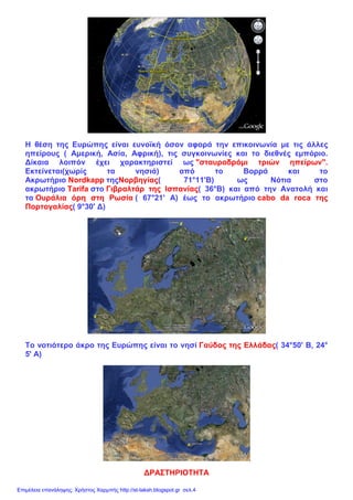 Η θέση της Ευρώπης είναι ευνοϊκή όσον αφορά την επικοινωνία με τις άλλες
ηπείρους ( Αμερική, Ασία, Αφρική), τις συγκοινωνίες και το διεθνές εμπόριο.
Δίκαια λοιπόν έχει χαρακτηριστεί ως "σταυροδρόμι τριών ηπείρων".
Εκτείνεται(χωρίς τα νησιά) από το Βορρά και το
Ακρωτήριο Νordkapp τηςΝορβηγίας( 71°11'Β) ως Νότια στο
ακρωτήριο Τarifa στο Γιβραλτάρ της Ισπανίας( 36°Β) και από την Ανατολή και
τα Ουράλια όρη στη Ρωσία ( 67°21' Α) έως το ακρωτήριο cabo da roca της
Πορτογαλίας( 9°30' Δ)
Το νοτιότερο άκρο της Ευρώπης είναι το νησί Γαύδος της Ελλάδας( 34°50' Β, 24°
5' Α)
ΔΡΑΣΤΗΡΙΟΤΗΤΑ
Επιμέλεια επανάληψης: Χρήστος Χαρμπής http://st-taksh.blogspot.gr σελ.4
 