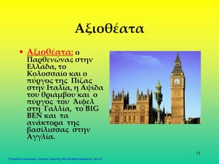 15
Αξιοθέατα
• Αξιοθέατα: ο
Παρθενώνας στην
Ελλάδα, το
Κολοσσαίο και ο
πύργος της Πίζας
στην Ιταλία, η Αψίδα
του θριάμβου και ο
πύργος του Άιφελ
στη Γαλλία, το BIG
BEN και τα
ανάκτορα της
βασίλισσας στην
Αγγλία.
Επιμέλεια επανάληψης: Χρήστος Χαρμπής http://st-taksh.blogspot.gr σελ.44
 