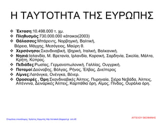 Η ΤΑΥΤΟΤΗΤΑ ΤΗΣ ΕΥΡΩΠΗΣ
 Έκταση:10.498.000 τ. χμ.
 Πληθυσμός:730.000.000 κάτοικοι(2003)
 Θάλασσες:Μπάρεντς, Νορβηγική, Βαλτική,
Βόρεια, Μάγχης, Μεσόγειος, Μαύρη θ.
 Χερσόνησοι:Σκανδιναβική, Ιβηρική, Ιταλική, Βαλκανική.
 Νησιά:Ισλανδία, Μ. Βρετανία, Ιρλανδία, Κορσική, Σαρδηνία, Σικελία, Μάλτα,
Κρήτη, Κύπρος.
 Πεδιάδες:Ρωσίας, Γερμανοπωλονική, Γαλλίας, Ουγγρική.
 Ποταμοί:Δούναβης, Βόλγας, Ρήνος, Έλβας, Δνείπερος
 Λίμνες:Λατόνγκα, Ονένγκα, Βένερ.
 Οροσειρές , Όρη:Σκανδιναβικές Άλπεις, Πυρηναία, Σιέρα Νεβάδα, Άλπεις,
Απέννινα, Δειναρικές Άλπεις, Καρπάθια όρη, Αίμος, Πίνδος, Ουράλια όρη.
ΑΓΓΕΛΟΥ ΘΕΟΦΑΝΗΣ
Επιμέλεια επανάληψης: Χρήστος Χαρμπής http://st-taksh.blogspot.gr σελ.46
 