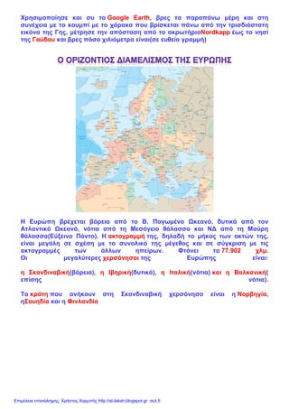 Χρησιμοποίησε και συ το Google Earth, βρες τα παραπάνω μέρη και στη
συνέχεια με το κουμπί με το χάρακα που βρίσκεται πάνω από την τρισδιάστατη
εικόνα της Γης, μέτρησε την απόσταση από το ακρωτήριοΝordkapp έως το νησί
της Γαύδου και βρες πόσα χιλιόμετρα είναι(σε ευθεία γραμμή)
Η Ευρώπη βρέχεται βόρεια από το Β. Παγωμένο Ωκεανό, δυτικά από τον
Ατλαντικό Ωκεανό, νότια από τη Μεσόγειο θάλασσα και ΝΔ από τη Μαύρη
θάλασσα(Εύξεινο Πόντο). Η ακτογραμμή της, δηλαδή το μήκος των ακτών της,
είναι μεγάλη σε σχέση με το συνολικό της μέγεθος και σε σύγκριση με τις
ακτογραμμές των άλλων ηπείρων. Φτάνει τα 77.902 χλμ.
Οι μεγαλύτερες χερσόνησοι της Ευρώπης είναι:
η Σκανδιναβική(βόρεια), η Ιβηρική(δυτικά), η Ιταλική(νότια) και η Βαλκανική(
επίσης νότια).
Τα κράτη που ανήκουν στη Σκανδιναβική χερσόνησο είναι η Νορβηγία,
ηΣουηδία και η Φινλανδία
Επιμέλεια επανάληψης: Χρήστος Χαρμπής http://st-taksh.blogspot.gr σελ.5
 