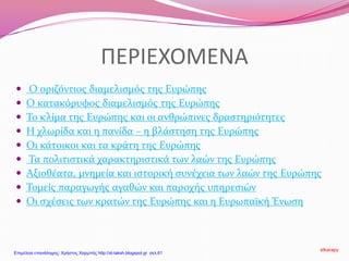 ΠΕΡΙΕΧΟΜΕΝΑ
 Ο οριζόντιος διαμελισμός της Ευρώπης
 Ο κατακόρυφος διαμελισμός της Ευρώπης
 Το κλίμα της Ευρώπης και οι ανθρώπινες δραστηριότητες
 Η χλωρίδα και η πανίδα – η βλάστηση της Ευρώπης
 Οι κάτοικοι και τα κράτη της Ευρώπης
 Τα πολιτιστικά χαρακτηριστικά των λαών της Ευρώπης
 Αξιοθέατα, μνημεία και ιστορική συνέχεια των λαών της Ευρώπης
 Τομείς παραγωγής αγαθών και παροχής υπηρεσιών
 Οι σχέσεις των κρατών της Ευρώπης και η Ευρωπαϊκή Ένωση
stkarapy
Επιμέλεια επανάληψης: Χρήστος Χαρμπής http://st-taksh.blogspot.gr σελ.61
 