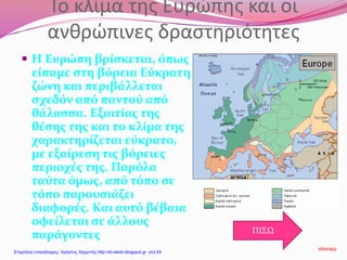 Το κλίμα της Ευρώπης και οι
ανθρώπινες δραστηριότητες
 Η Ευρώπη βρίσκεται, όπως
είπαμε στη βόρεια Εύκρατη
ζώνη και περιβάλλεται
σχεδόν από παντού από
θάλασσα. Εξαιτίας της
θέσης της και το κλίμα της
χαρακτηρίζεται εύκρατο,
με εξαίρεση τις βόρειες
περιοχές της. Παρόλα
ταύτα όμως, από τόπο σε
τόπο παρουσιάζει
διαφορές. Και αυτό βέβαια
οφείλεται σε άλλους
παράγοντες ΠΙΣΩ
stkarapy
Επιμέλεια επανάληψης: Χρήστος Χαρμπής http://st-taksh.blogspot.gr σελ.64
 