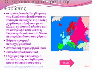 Οι κάτοικοι και τα κράτη της
Ευρώπης
 οι πρωτεύουσές Τα 48 κράτη
της Ευρώπης εξετάζονται σε
τέσσερις περιοχές, τις οποίες
χωρίζουμε σύμφωνα με το
κλίμα, το φυσικό πλούτο και
το ανάγλυφό τους .Έτσι η
Ευρώπη εξετάζεται σε: Νότια
περιοχή(πράσινο στο χάρτη)
 Βόρειο κεντρική
περιοχή(γαλάζιο)
 Ανατολική περιοχή(ροζ) και
 Σκανδιναβία(κόκκινο)
 Οι χώρες της Ευρώπης, η
έκτασή τους, ο πληθυσμός
και οι πρωτεύουσές τους ΠΙΣΩ
stkarapy
Επιμέλεια επανάληψης: Χρήστος Χαρμπής http://st-taksh.blogspot.gr σελ.66
 