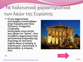 Τα πολιτιστικά χαρακτηριστικά
των λαών της Ευρώπης
 Ο 1ος σημαντικός
πολιτισμός αναπτύχθηκε
στην Ευρώπη από τους
Έλληνες. Ο αρχαίος
ελληνικός
πολιτισμός είναι αυτός
που έδωσε τα "φώτα", που
συνέβαλε σημαντικά στην
πολιτιστική ανάπτυξη της
Ευρώπης σε πολλούς
τομείς όπως η ποίηση, η
λογοτεχνία, η μουσική, η
φιλοσοφία, η ιατρική
κλπ.
 ΠΙΣΩ
stkarapy
Επιμέλεια επανάληψης: Χρήστος Χαρμπής http://st-taksh.blogspot.gr σελ.67
 
