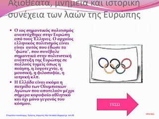 Αξιοθέατα, μνημεία και ιστορική
συνέχεια των λαών της Ευρώπης
 Ο 1ος σημαντικός πολιτισμός
αναπτύχθηκε στην Ευρώπη
από τους Έλληνες. Ο αρχαίος
ελληνικός πολιτισμός είναι
είναι αυτός που έδωσε τα
"φώτα", που συνέβαλε
σημαντικά στην πολιτιστική
ανάπτυξη της Ευρώπης σε
πολλούς τομείς όπως η
ποίηση, η λογοτεχνία, η
μουσική, η φιλοσοφία, η
ιατρική κλπ.
 Η Ελλάδα είναι ακόμα η
πατρίδα των Ολυμπιακών
Αγώνων που αποτελούν μέχρι
σήμερα κορυφαίο αθλητικό
και όχι μόνο γεγονός του
κόσμου. ΠΙΣΩ
stkarapy
Επιμέλεια επανάληψης: Χρήστος Χαρμπής http://st-taksh.blogspot.gr σελ.68
 