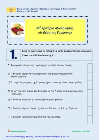 σελ.
94
Γεωγραφία Στ΄ Δημοτικού [Κριτήρια Αξιολόγησης & Διαγωνίσματα]
Ενότητα Δ΄ [Οι ήπειροι]
Έκδοση taexeiola Mαρία Απ. Γαϊτανίδη
Βρες το σωστό και το λάθος. Για κάθε σωστή πρόταση σημείωσε
Σ ενώ για κάθε λανθασμένη Λ :
Α) Τα χερσαία σύνορα της Ευρώπης με την Ασία είναι οι Άλπεις.
Β) Η Ευρώπη χάρη στη γεωγραφική της θέση παρουσιάζει πολλά
πλεονεκτήματα.
Γ) Το μεγαλύτερο μέρος της Ευρώπης βρίσκεται στην νότια εύκρατη ζώνη.
Δ) Το κοντινότερο σημείο της Ευρώπης με την Αφρική είναι ο πορθμός του
Γιβραλτάρ.
Ε) Η Ευρώπη θεωρείται το σταυροδρόμι τριών ηπείρων.
Ζ) Η Ευρώπη πήρε το όνομά της από την Ευρώπη τη θεά της Αιγύπτου .
Η) Η Ευρώπη θεωρείται η χερσόνησος της Ευρασίας.
24ο
Κριτήριο Αξιολόγησης:
«Η θέση της Ευρώπης»
Επιμέλεια επανάληψης: Χρήστος Χαρμπής http://st-taksh.blogspot.gr σελ.72
 