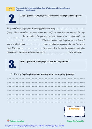 σελ.
95
Γεωγραφία Στ΄ Δημοτικού [Κριτήρια Αξιολόγησης & Διαγωνίσματα]
Ενότητα Δ΄ [Οι ήπειροι]
Έκδοση taexeiola Mαρία Απ. Γαϊτανίδη
Συμπλήρωσε τις λέξεις που λείπουν από το παρακάτω κείμενο :
Το μεγαλύτερο μέρος της Ευρώπης βρίσκεται στη …………….. ……………….
ζώνη. Είναι ενωμένη με την Ασία και μαζί οι δύο ήπειροι αποτελούν την
………………. Τα χερσαία σύνορά της με την Ασία είναι ο οροσειρά των
……………… Η ………………….. θάλασσα συνδέει την Ευρώπη με την Αφρική
και ο πορθμός του ………………….. είναι το πλησιέστερο σημείο των δύο ηπεί-
ρων. Χάρη στη ……………………… θέση της, η Ευρώπη διαθέτει σημαντικά πλε-
ονεκτήματα και μάλιστα θεωρείται ως το ……………………….. τριών ηπείρων.
Απάντησε στην ερώτηση σύντομα και περιεκτικά :
 Γιατί η Ευρώπη θεωρείται οικονομικά αναπτυγμένη ήπειρος;
…………………………………………………………………………………………
…………………………………………………………………………………………
…………………………………………………………………………………………
…………………………………………………………………………………………
…………………………………………………………………………………………
…………………………………………………………………………………………
…………………………………………………………………………………………
ΒΑΘΜΟΣ:
Επιμέλεια επανάληψης: Χρήστος Χαρμπής http://st-taksh.blogspot.gr σελ.73
 