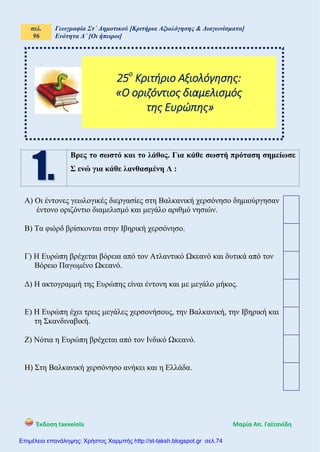 σελ.
96
Γεωγραφία Στ΄ Δημοτικού [Κριτήρια Αξιολόγησης & Διαγωνίσματα]
Ενότητα Δ΄ [Οι ήπειροι]
Έκδοση taexeiola Mαρία Απ. Γαϊτανίδη
Βρες το σωστό και το λάθος. Για κάθε σωστή πρόταση σημείωσε
Σ ενώ για κάθε λανθασμένη Λ :
Α) Οι έντονες γεωλογικές διεργασίες στη Βαλκανική χερσόνησο δημιούργησαν
έντονο οριζόντιο διαμελισμό και μεγάλο αριθμό νησιών.
Β) Τα φιόρδ βρίσκονται στην Ιβηρική χερσόνησο.
Γ) Η Ευρώπη βρέχεται βόρεια από τον Ατλαντικό Ωκεανό και δυτικά από τον
Βόρειο Παγωμένο Ωκεανό.
Δ) Η ακτογραμμή της Ευρώπης είναι έντονη και με μεγάλο μήκος.
Ε) Η Ευρώπη έχει τρεις μεγάλες χερσονήσους, την Βαλκανική, την Ιβηρική και
τη Σκανδιναβική.
Ζ) Νότια η Ευρώπη βρέχεται από τον Ινδικό Ωκεανό.
Η) Στη Βαλκανική χερσόνησο ανήκει και η Ελλάδα.
25ο
Κριτήριο Αξιολόγησης:
«Ο οριζόντιος διαμελισμός
της Ευρώπης»
Επιμέλεια επανάληψης: Χρήστος Χαρμπής http://st-taksh.blogspot.gr σελ.74
 