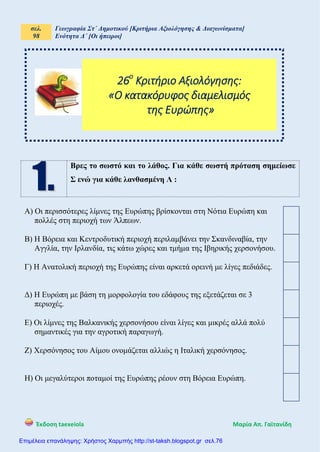 σελ.
98
Γεωγραφία Στ΄ Δημοτικού [Κριτήρια Αξιολόγησης & Διαγωνίσματα]
Ενότητα Δ΄ [Οι ήπειροι]
Έκδοση taexeiola Mαρία Απ. Γαϊτανίδη
Βρες το σωστό και το λάθος. Για κάθε σωστή πρόταση σημείωσε
Σ ενώ για κάθε λανθασμένη Λ :
Α) Οι περισσότερες λίμνες της Ευρώπης βρίσκονται στη Νότια Ευρώπη και
πολλές στη περιοχή των Άλπεων.
Β) Η Βόρεια και Κεντροδυτική περιοχή περιλαμβάνει την Σκανδιναβία, την
Αγγλία, την Ιρλανδία, τις κάτω χώρες και τμήμα της Ιβηρικής χερσονήσου.
Γ) Η Ανατολική περιοχή της Ευρώπης είναι αρκετά ορεινή με λίγες πεδιάδες.
Δ) Η Ευρώπη με βάση τη μορφολογία του εδάφους της εξετάζεται σε 3
περιοχές.
Ε) Οι λίμνες της Βαλκανικής χερσονήσου είναι λίγες και μικρές αλλά πολύ
σημαντικές για την αγροτική παραγωγή.
Ζ) Χερσόνησος του Αίμου ονομάζεται αλλιώς η Ιταλική χερσόνησος.
Η) Οι μεγαλύτεροι ποταμοί της Ευρώπης ρέουν στη Βόρεια Ευρώπη.
26ο
Κριτήριο Αξιολόγησης:
«Ο κατακόρυφος διαμελισμός
της Ευρώπης»
Επιμέλεια επανάληψης: Χρήστος Χαρμπής http://st-taksh.blogspot.gr σελ.76
 