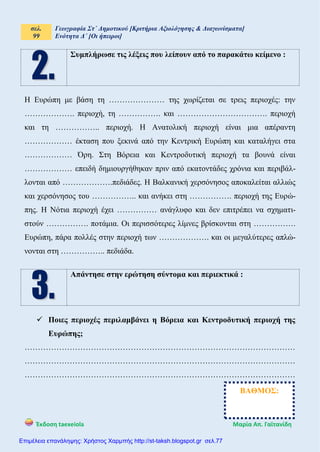 σελ.
99
Γεωγραφία Στ΄ Δημοτικού [Κριτήρια Αξιολόγησης & Διαγωνίσματα]
Ενότητα Δ΄ [Οι ήπειροι]
Έκδοση taexeiola Mαρία Απ. Γαϊτανίδη
Συμπλήρωσε τις λέξεις που λείπουν από το παρακάτω κείμενο :
Η Ευρώπη με βάση τη ………………… της χωρίζεται σε τρεις περιοχές: την
………………. περιοχή, τη ……………. και ……………………………. περιοχή
και τη …………….. περιοχή. Η Ανατολική περιοχή είναι μια απέραντη
……………… έκταση που ξεκινά από την Κεντρική Ευρώπη και καταλήγει στα
……………… Όρη. Στη Βόρεια και Κεντροδυτική περιοχή τα βουνά είναι
……………… επειδή δημιουργήθηκαν πριν από εκατοντάδες χρόνια και περιβάλ-
λονται από ……………….πεδιάδες. Η Βαλκανική χερσόνησος αποκαλείται αλλιώς
και χερσόνησος του …………….. και ανήκει στη ……………. περιοχή της Ευρώ-
πης. Η Νότια περιοχή έχει …………… ανάγλυφο και δεν επιτρέπει να σχηματι-
στούν ……………. ποτάμια. Οι περισσότερες λίμνες βρίσκονται στη …………….
Ευρώπη, πάρα πολλές στην περιοχή των ………………. και οι μεγαλύτερες απλώ-
νονται στη …………….. πεδιάδα.
Απάντησε στην ερώτηση σύντομα και περιεκτικά :
 Ποιες περιοχές περιλαμβάνει η Βόρεια και Κεντροδυτική περιοχή της
Ευρώπης;
…………………………………………………………………………………………
…………………………………………………………………………………………
…………………………………………………………………………………………
ΒΑΘΜΟΣ:
Επιμέλεια επανάληψης: Χρήστος Χαρμπής http://st-taksh.blogspot.gr σελ.77
 