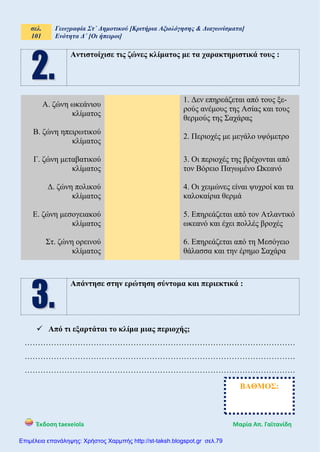 σελ.
101
Γεωγραφία Στ΄ Δημοτικού [Κριτήρια Αξιολόγησης & Διαγωνίσματα]
Ενότητα Δ΄ [Οι ήπειροι]
Έκδοση taexeiola Mαρία Απ. Γαϊτανίδη
Αντιστοίχισε τις ζώνες κλίματος με τα χαρακτηριστικά τους :
Α. ζώνη ωκεάνιου
κλίματος
1. Δεν επηρεάζεται από τους ξε-
ρούς ανέμους της Ασίας και τους
θερμούς της Σαχάρας
Β. ζώνη ηπειρωτικού
κλίματος
2. Περιοχές με μεγάλο υψόμετρο
Γ. ζώνη μεταβατικού
κλίματος
3. Οι περιοχές της βρέχονται από
τον Βόρειο Παγωμένο Ωκεανό
Δ. ζώνη πολικού
κλίματος
4. Οι χειμώνες είναι ψυχροί και τα
καλοκαίρια θερμά
Ε. ζώνη μεσογειακού
κλίματος
5. Επηρεάζεται από τον Ατλαντικό
ωκεανό και έχει πολλές βροχές
Στ. ζώνη ορεινού
κλίματος
6. Επηρεάζεται από τη Μεσόγειο
θάλασσα και την έρημο Σαχάρα
Απάντησε στην ερώτηση σύντομα και περιεκτικά :
 Από τι εξαρτάται το κλίμα μιας περιοχής;
…………………………………………………………………………………………
…………………………………………………………………………………………
…………………………………………………………………………………………
ΒΑΘΜΟΣ:
Επιμέλεια επανάληψης: Χρήστος Χαρμπής http://st-taksh.blogspot.gr σελ.79
 