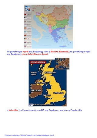 Τα μεγαλύτερα νησιά της Ευρώπης είναι η Μεγάλη Βρετανία,( το μεγαλύτερο νησί
της Ευρώπης), και η Ιρλανδία στα δυτικά
η Ισλανδία, (το 2ο σε έκταση) στα ΒΔ της Ευρώπης, κοντά στη Γροιλανδία
Επιμέλεια επανάληψης: Χρήστος Χαρμπής http://st-taksh.blogspot.gr σελ.8
 
