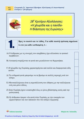 σελ.
102
Γεωγραφία Στ΄ Δημοτικού [Κριτήρια Αξιολόγησης & Διαγωνίσματα]
Ενότητα Δ΄ [Οι ήπειροι]
Έκδοση taexeiola Mαρία Απ. Γαϊτανίδη
Βρες το σωστό και το λάθος. Για κάθε σωστή πρόταση σημείωσε
Σ ενώ για κάθε λανθασμένη Λ :
Α) Ο άνθρωπος με τις συνεχείς του επεμβάσεις έχει αλλοιώσει το φυσικό
περιβάλλον.
Β) Αυτοφυή ονομάζονται τα φυτά που μεγαλώνουν σε θερμοκήπια.
Γ) Η χλωρίδα της Ευρώπης χαρακτηρίζεται από πολλά και διαφορετικά είδη
φυτών.
Δ) Τα ενδημικά φυτά μπορούμε να τα βρούμε σε πολλές περιοχές ανά τον
κόσμο.
Ε) Μονοκαλλιέργεια είναι η εκμετάλλευση του εδάφους με την καλλιέργεια
ενός και μόνο είδους.
Ζ) Στην Ευρώπη έχουν αναπτυχθεί όλες οι ζώνες βλάστησης εκτός από την
μεσογειακή.
Η) Οι άνθρωποι έφεραν νέα φυτά στην Ευρώπη, με την ευκαιρία των
εξερευνήσεων και των αποικιών στο νέο κόσμο (Αμερική).
28ο
Κριτήριο Αξιολόγησης:
«Η χλωρίδα και η πανίδα-
Η βλάστηση της Ευρώπης»
Επιμέλεια επανάληψης: Χρήστος Χαρμπής http://st-taksh.blogspot.gr σελ.80
 