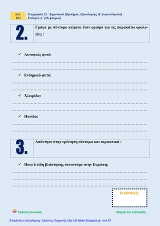 σελ.
103
Γεωγραφία Στ΄ Δημοτικού [Κριτήρια Αξιολόγησης & Διαγωνίσματα]
Ενότητα Δ΄ [Οι ήπειροι]
Έκδοση taexeiola Mαρία Απ. Γαϊτανίδη
Γράψε με σύντομο κείμενο έναν ορισμό για τις παρακάτω ορολο-
γίες :
 Αυτοφυές φυτό:
…………………………………………………………………………………………
…………………………………………………………………………………………
 Ενδημικό φυτό:
…………………………………………………………………………………………
…………………………………………………………………………………………
 Χλωρίδα:
…………………………………………………………………………………………
…………………………………………………………………………………………
 Πανίδα:
…………………………………………………………………………………………
…………………………………………………………………………………………
Απάντησε στην ερώτηση σύντομα και περιεκτικά :
 Ποια 6 είδη βλάστησης συναντάμε στην Ευρώπη;
…………………………………………………………………………………………
…………………………………………………………………………………………
…………………………………………………………………………………………
ΒΑΘΜΟΣ:
Επιμέλεια επανάληψης: Χρήστος Χαρμπής http://st-taksh.blogspot.gr σελ.81
 