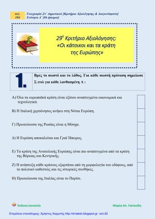 σελ.
104
Γεωγραφία Στ΄ Δημοτικού [Κριτήρια Αξιολόγησης & Διαγωνίσματα]
Ενότητα Δ΄ [Οι ήπειροι]
Έκδοση taexeiola Mαρία Απ. Γαϊτανίδη
Βρες το σωστό και το λάθος. Για κάθε σωστή πρόταση σημείωσε
Σ ενώ για κάθε λανθασμένη Λ :
Α) Όλα τα ευρωπαϊκά κράτη είναι εξίσου αναπτυγμένα οικονομικά και
τεχνολογικά.
Β) Η Ιταλική χερσόνησος ανήκει στη Νότια Ευρώπη.
Γ) Πρωτεύουσα της Ρωσίας είναι η Μόσχα.
Δ) Η Ευρώπη αποκαλείται και Γριά Ήπειρος.
Ε) Τα κράτη της Ανατολικής Ευρώπης είναι πιο αναπτυγμένα από τα κράτη
της Βόρειας και Κεντρικής.
Ζ) Η ανάπτυξη κάθε κράτους εξαρτάται από τη μορφολογία του εδάφους, από
το πολιτικό καθεστώς και τις ιστορικές συνθήκες.
Η) Πρωτεύουσα της Ιταλίας είναι το Παρίσι.
29ο
Κριτήριο Αξιολόγησης:
«Οι κάτοικοι και τα κράτη
της Ευρώπης»
Επιμέλεια επανάληψης: Χρήστος Χαρμπής http://st-taksh.blogspot.gr σελ.82
 