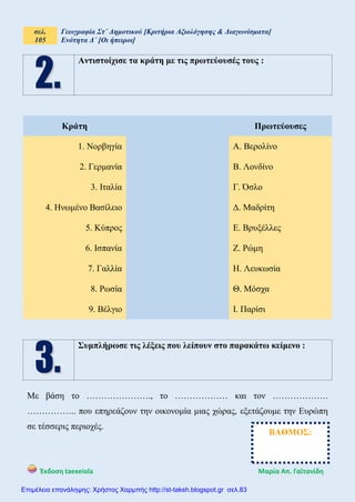 σελ.
105
Γεωγραφία Στ΄ Δημοτικού [Κριτήρια Αξιολόγησης & Διαγωνίσματα]
Ενότητα Δ΄ [Οι ήπειροι]
Έκδοση taexeiola Mαρία Απ. Γαϊτανίδη
Αντιστοίχισε τα κράτη με τις πρωτεύουσές τους :
Κράτη Πρωτεύουσες
1. Νορβηγία Α. Βερολίνο
2. Γερμανία Β. Λονδίνο
3. Ιταλία Γ. Όσλο
4. Ηνωμένο Βασίλειο Δ. Μαδρίτη
5. Κύπρος Ε. Βρυξέλλες
6. Ισπανία Ζ. Ρώμη
7. Γαλλία Η. Λευκωσία
8. Ρωσία Θ. Μόσχα
9. Βέλγιο Ι. Παρίσι
Συμπλήρωσε τις λέξεις που λείπουν στο παρακάτω κείμενο :
Με βάση το …………………., το ……………… και τον ……………….
…………….. που επηρεάζουν την οικονομία μιας χώρας, εξετάζουμε την Ευρώπη
σε τέσσερις περιοχές.
ΒΑΘΜΟΣ:
Επιμέλεια επανάληψης: Χρήστος Χαρμπής http://st-taksh.blogspot.gr σελ.83
 
