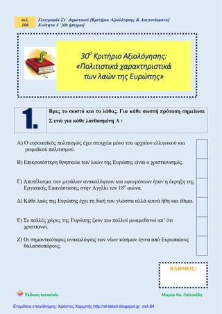 σελ.
106
Γεωγραφία Στ΄ Δημοτικού [Κριτήρια Αξιολόγησης & Διαγωνίσματα]
Ενότητα Δ΄ [Οι ήπειροι]
Έκδοση taexeiola Mαρία Απ. Γαϊτανίδη
Βρες το σωστό και το λάθος. Για κάθε σωστή πρόταση σημείωσε
Σ ενώ για κάθε λανθασμένη Λ :
Α) Ο ευρωπαϊκός πολιτισμός έχει στοιχεία μόνο του αρχαίου ελληνικού και
ρωμαϊκού πολιτισμού.
Β) Επικρατέστερη θρησκεία των λαών της Ευρώπης είναι ο χριστιανισμός.
Γ) Αποτέλεσμα των μεγάλων ανακαλύψεων και εφευρέσεων ήταν η έκρηξη της
Εργατικής Επανάστασης στην Αγγλία τον 18ο
αιώνα.
Δ) Κάθε λαός της Ευρώπης έχει τη δική του γλώσσα αλλά κοινά ήθη και έθιμα.
Ε) Σε πολλές χώρες της Ευρώπης ζουν πιο πολλοί μωαμεθανοί απ’ ότι
χριστιανοί.
Ζ) Οι σημαντικότερες ανακαλύψεις των νέων κόσμων έγινα από Ευρωπαίους
θαλασσοπόρους.
30ο
Κριτήριο Αξιολόγησης:
«Πολιτιστικά χαρακτηριστικά
των λαών της Ευρώπης»
ΒΑΘΜΟΣ:
Επιμέλεια επανάληψης: Χρήστος Χαρμπής http://st-taksh.blogspot.gr σελ.84
 