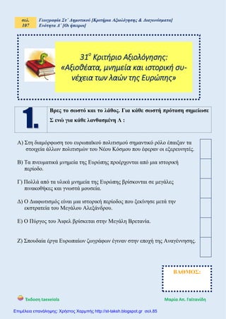 σελ.
107
Γεωγραφία Στ΄ Δημοτικού [Κριτήρια Αξιολόγησης & Διαγωνίσματα]
Ενότητα Δ΄ [Οι ήπειροι]
Έκδοση taexeiola Mαρία Απ. Γαϊτανίδη
Βρες το σωστό και το λάθος. Για κάθε σωστή πρόταση σημείωσε
Σ ενώ για κάθε λανθασμένη Λ :
Α) Στη διαμόρφωση του ευρωπαϊκού πολιτισμού σημαντικό ρόλο έπαιξαν τα
στοιχεία άλλων πολιτισμών του Νέου Κόσμου που έφεραν οι εξερευνητές.
Β) Τα πνευματικά μνημεία της Ευρώπης προέρχονται από μια ιστορική
περίοδο.
Γ) Πολλά από τα υλικά μνημεία της Ευρώπης βρίσκονται σε μεγάλες
πινακοθήκες και γνωστά μουσεία.
Δ) Ο Διαφωτισμός είναι μια ιστορική περίοδος που ξεκίνησε μετά την
εκστρατεία του Μεγάλου Αλεξάνδρου.
Ε) Ο Πύργος του Άιφελ βρίσκεται στην Μεγάλη Βρετανία.
Ζ) Σπουδαία έργα Ευρωπαίων ζωγράφων έγιναν στην εποχή της Αναγέννησης.
31ο
Κριτήριο Αξιολόγησης:
«Αξιοθέατα, μνημεία και ιστορική συ-
νέχεια των λαών της Ευρώπης»
ΒΑΘΜΟΣ:
Επιμέλεια επανάληψης: Χρήστος Χαρμπής http://st-taksh.blogspot.gr σελ.85
 