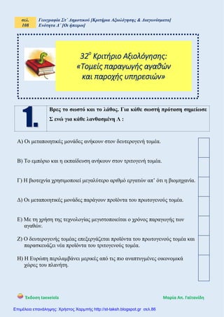 σελ.
108
Γεωγραφία Στ΄ Δημοτικού [Κριτήρια Αξιολόγησης & Διαγωνίσματα]
Ενότητα Δ΄ [Οι ήπειροι]
Έκδοση taexeiola Mαρία Απ. Γαϊτανίδη
Βρες το σωστό και το λάθος. Για κάθε σωστή πρόταση σημείωσε
Σ ενώ για κάθε λανθασμένη Λ :
Α) Οι μεταποιητικές μονάδες ανήκουν στον δευτερογενή τομέα.
Β) Το εμπόριο και η εκπαίδευση ανήκουν στον τριτογενή τομέα.
Γ) Η βιοτεχνία χρησιμοποιεί μεγαλύτερο αριθμό εργατών απ’ ότι η βιομηχανία.
Δ) Οι μεταποιητικές μονάδες παράγουν προϊόντα του πρωτογενούς τομέα.
Ε) Με τη χρήση της τεχνολογίας μεγιστοποιείται ο χρόνος παραγωγής των
αγαθών.
Ζ) Ο δευτερογενής τομέας επεξεργάζεται προϊόντα του πρωτογενούς τομέα και
παρασκευάζει νέα προϊόντα του τριτογενούς τομέα.
Η) Η Ευρώπη περιλαμβάνει μερικές από τις πιο αναπτυγμένες οικονομικά
χώρες του πλανήτη.
32ο
Κριτήριο Αξιολόγησης:
«Τομείς παραγωγής αγαθών
και παροχής υπηρεσιών»
Επιμέλεια επανάληψης: Χρήστος Χαρμπής http://st-taksh.blogspot.gr σελ.86
 