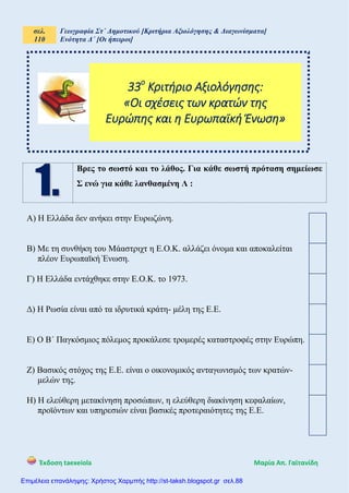 σελ.
110
Γεωγραφία Στ΄ Δημοτικού [Κριτήρια Αξιολόγησης & Διαγωνίσματα]
Ενότητα Δ΄ [Οι ήπειροι]
Έκδοση taexeiola Mαρία Απ. Γαϊτανίδη
Βρες το σωστό και το λάθος. Για κάθε σωστή πρόταση σημείωσε
Σ ενώ για κάθε λανθασμένη Λ :
Α) Η Ελλάδα δεν ανήκει στην Ευρωζώνη.
Β) Με τη συνθήκη του Μάαστριχτ η Ε.Ο.Κ. αλλάζει όνομα και αποκαλείται
πλέον Ευρωπαϊκή Ένωση.
Γ) Η Ελλάδα εντάχθηκε στην Ε.Ο.Κ. το 1973.
Δ) Η Ρωσία είναι από τα ιδρυτικά κράτη- μέλη της Ε.Ε.
Ε) Ο Β΄ Παγκόσμιος πόλεμος προκάλεσε τρομερές καταστροφές στην Ευρώπη.
Ζ) Βασικός στόχος της Ε.Ε. είναι ο οικονομικός ανταγωνισμός των κρατών-
μελών της.
Η) Η ελεύθερη μετακίνηση προσώπων, η ελεύθερη διακίνηση κεφαλαίων,
προϊόντων και υπηρεσιών είναι βασικές προτεραιότητες της Ε.Ε.
33ο
Κριτήριο Αξιολόγησης:
«Οι σχέσεις των κρατών της
Ευρώπης και η Ευρωπαϊκή Ένωση»
Επιμέλεια επανάληψης: Χρήστος Χαρμπής http://st-taksh.blogspot.gr σελ.88
 