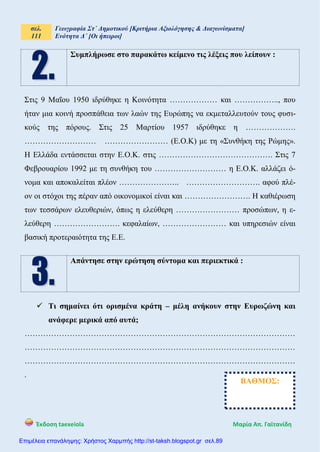 σελ.
111
Γεωγραφία Στ΄ Δημοτικού [Κριτήρια Αξιολόγησης & Διαγωνίσματα]
Ενότητα Δ΄ [Οι ήπειροι]
Έκδοση taexeiola Mαρία Απ. Γαϊτανίδη
Συμπλήρωσε στο παρακάτω κείμενο τις λέξεις που λείπουν :
Στις 9 Μαΐου 1950 ιδρύθηκε η Κοινότητα ……………… και …………….., που
ήταν μια κοινή προσπάθεια των λαών της Ευρώπης να εκμεταλλευτούν τους φυσι-
κούς της πόρους. Στις 25 Μαρτίου 1957 ιδρύθηκε η ……………….
……………………… …………………… (Ε.Ο.Κ) με τη «Συνθήκη της Ρώμης».
Η Ελλάδα εντάσσεται στην Ε.Ο.Κ. στις ……………………………………. Στις 7
Φεβρουαρίου 1992 με τη συνθήκη του ……………………… η Ε.Ο.Κ. αλλάζει ό-
νομα και αποκαλείται πλέον ………………….. ………………………. αφού πλέ-
ον οι στόχοι της πέραν από οικονομικοί είναι και ……………………. Η καθιέρωση
των τεσσάρων ελευθεριών, όπως η ελεύθερη …………………… προσώπων, η ε-
λεύθερη ……………………. κεφαλαίων, …………………… και υπηρεσιών είναι
βασική προτεραιότητα της Ε.Ε.
Απάντησε στην ερώτηση σύντομα και περιεκτικά :
 Τι σημαίνει ότι ορισμένα κράτη – μέλη ανήκουν στην Ευρωζώνη και
ανάφερε μερικά από αυτά;
…………………………………………………………………………………………
…………………………………………………………………………………………
…………………………………………………………………………………………
.
ΒΑΘΜΟΣ:
Επιμέλεια επανάληψης: Χρήστος Χαρμπής http://st-taksh.blogspot.gr σελ.89
 