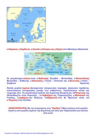 η Κορσική, η Σαρδηνία, η Σικελία η Κύπρος και η Κρήτη (στη Μεσόγειο θάλασσα)
Οι μεγαλύτεροι κόλποι είναι ο Βοθνικός( Σουηδία - Φινλανδία), ο Φινλανδικός(
Φινλανδία - Εσθονία), ο Βισκαϊκός ( Γαλλία - Ισπανία) και ο Βενετικός ( Ιταλία -
Σλοβενία - Κροατία)
Πολλά μεγάλα λιμάνια εξυπηρετούν ηπειρωτικές περιοχές. Διακινούν προϊόντα,
αναπτύσσουν συνεργασίες μεταξύ των ανθρώπων, προσελκύουν πλοία και
τουρισμό κλπ. Τα μεγαλύτερα λιμάνια της Ευρώπης θεωρούνται τοΡότερνταμ της
Ολλανδίας(1ο στην Ευρώπη) , το Αμβούργο της Γερμανίας(2ο), η Μασσαλία της
Γαλλίας, η Αμβέρσα του Βελγίου, τοΛίβερπουλ στη Μ. Βρετανία αλλά και
ο Πειραιάς στην Ελλάδα
ΔΡΑΣΤΗΡΙΟΤΗΤΑ( Να την αναρτήσεις στις "Ομάδες") Βρες εικόνες από μεγάλα
νησιά ή από μεγάλα λιμάνια της Ευρώπης και κάνε μια παρουσίαση για κάποιο
από αυτά
Επιμέλεια επανάληψης: Χρήστος Χαρμπής http://st-taksh.blogspot.gr σελ.9
 