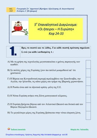 σελ.
112
Γεωγραφία Στ΄ Δημοτικού [Κριτήρια Αξιολόγησης & Διαγωνίσματα]
Ενότητα Δ΄ [Οι ήπειροι]
Έκδοση taexeiola Mαρία Απ. Γαϊτανίδη
Βρες το σωστό και το λάθος. Για κάθε σωστή πρόταση σημείωσε
Σ ενώ για κάθε λανθασμένη Λ :
Α) Με τη χρήση της τεχνολογίας μεγιστοποιείται ο χρόνος παραγωγής των
αγαθών.
Β) Σε πολλές χώρες της Ευρώπης ζουν πιο πολλοί μωαμεθανοί απ’ ότι
χριστιανοί.
Γ) Η Βόρεια και Κεντροδυτική περιοχή περιλαμβάνει την Σκανδιναβία, την
Αγγλία, την Ιρλανδία, τις κάτω χώρες και τμήμα της Ιβηρικής χερσονήσου.
Δ) Η Ρωσία είναι από τα ιδρυτικά κράτη- μέλη της Ε.Ε.
Ε) Η Νότια Ευρώπη ανήκει στη Ζώνη μεσογειακού κλίματος.
Ζ) Η Ευρώπη βρέχεται βόρεια από τον Ατλαντικό Ωκεανό και δυτικά από τον
Βόρειο Παγωμένο Ωκεανό.
Η) Το μεγαλύτερο μέρος της Ευρώπης βρίσκεται στην νότια εύκρατη ζώνη.
5ο
Επαναληπτικό Διαγώνισμα:
«Οι ήπειροι – Η Ευρώπη»
Κεφ 24-33
Επιμέλεια επανάληψης: Χρήστος Χαρμπής http://st-taksh.blogspot.gr σελ.90
 