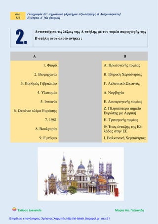 σελ.
113
Γεωγραφία Στ΄ Δημοτικού [Κριτήρια Αξιολόγησης & Διαγωνίσματα]
Ενότητα Δ΄ [Οι ήπειροι]
Έκδοση taexeiola Mαρία Απ. Γαϊτανίδη
Αντιστοίχισε τις λέξεις της Α στήλης με τον τομέα παραγωγής της
Β στήλη στον οποίο ανήκει :
Α Β
1. Φιόρδ Α. Πρωτογενής τομέας
2. Βιομηχανία Β. Ιβηρική Χερσόνησος
3. Πορθμός Γιβραλτάρ Γ. Ατλαντικό Ωκεανός
4. Υλοτομία Δ. Νορβηγία
5. Ισπανία Ε. Δευτερογενής τομέας
6. Ωκεάνιο κλίμα Ευρώπης
Ζ. Πλησιέστερο σημείο
Ευρώπης με Αφρική
7. 1981 Η. Τριτογενής τομέας
8. Βουλγαρία
Θ. Έτος ένταξης της Ελ-
λάδας στην ΕΕ
9. Εμπόριο Ι. Βαλκανική Χερσόνησος
Επιμέλεια επανάληψης: Χρήστος Χαρμπής http://st-taksh.blogspot.gr σελ.91
 