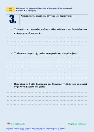 σελ.
114
Γεωγραφία Στ΄ Δημοτικού [Κριτήρια Αξιολόγησης & Διαγωνίσματα]
Ενότητα Δ΄ [Οι ήπειροι]
Έκδοση taexeiola Mαρία Απ. Γαϊτανίδη
Απάντησε στις ερωτήσεις σύντομα και περιεκτικά :
 Τι σημαίνει ότι ορισμένα κράτη – μέλη ανήκουν στην Ευρωζώνη και
ανάφερε μερικά από αυτά;
…………………………………………………………………………………………
…………………………………………………………………………………………
…………………………………………………………………………………………
 Τι είναι ο Δευτερογενής τομέας παραγωγής και τι περιλαμβάνει;
…………………………………………………………………………………………
…………………………………………………………………………………………
…………………………………………………………………………………………
…………………………………………………………………………………………
…………………………………………………………………………………………
…………………………………………………………………………………………
 Ποια είναι τα 6 είδη βλάστησης της Ευρώπης; Τι βλάστηση επικρατεί
στην Νότια Ευρώπη και γιατί;
…………………………………………………………………………………………
…………………………………………………………………………………………
…………………………………………………………………………………………
…………………………………………………………………………………………
Επιμέλεια επανάληψης: Χρήστος Χαρμπής http://st-taksh.blogspot.gr σελ.92
 