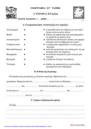 ΓΕΩΓΡΑΦΙΑ ΣΤ΄ ΤΑΞΗΣ
Δ΄ ΕΝΟΤΗΤΑ: Η Ευρώπη
Γραπτή δοκιμασία τ…. μαθητ…… ………………………………
Ι. Φ.
Α. Γεωγραφικοί όροι: Αντιστοιχίζω ό,τι ταιριάζει.
Ακτογραμμή ● ● η εκμετάλλευση του εδάφους με την καλλι-
έργεια ενός και μόνο είδους
Φιόρδ ● ● κλάδος της παραγωγής που μετασχηματίζει
σε προϊόντα τις πρώτες ύλες
Αυτοφυή φυτά ● ● πολύπλοκοι δαντελωτοί κόλποι, που σχημα-
τίστηκαν από τη διάβρωση των ακτών
Ενδημικά φυτά ● ● η γραμμή που σχηματίζουν οι ακτές μιας
περιοχής
Μονοκαλλιέργεια ● ● φυτά που φυτρώνουν και ευδοκιμούν σε μια
περιοχή λόγω του κλίματος
Βιομηχανία ● ● τα φυτά που φυτρώνουν μόνα τους σε μια
περιοχή
Βιοτεχνία ● ● η κοπή των δέντρων του δάσους
Υλοτομία ● ● κλάδος της παραγωγής με μικρό αριθμό
εργαζόμενων ανά επιχείρηση
Β. Η θέση της Ευρώπης:
Η Ευρώπη είναι μια ήπειρος με πλούσιο ανάγλυφο. Βρίσκεται στο ………………………..
ημισφαίριο. Βρέχεται από τον……………………… ωκεανό και τις θάλασσες…………………,
…………………… και …………………. Ανατολικά συνορεύει με την ……………….. με φυσι-
κά σύνορα τα ………………………........ , τον …………………………….. , την …………………
…………………………. και τον …………………………. .
Γ. Γράφω τα βαλκανικά κράτη:
Ελλάδα, ………………………………………………………………………………………………...
………………………………………………………………………………………………………………..
………………………………………………………………………………………………………………..
………………………………………………………………………………………………………………..
ΦΡΥΔΑΣ ΙΩΑΝΝΗΣ
Επιμέλεια επανάληψης: Χρήστος Χαρμπής http://st-taksh.blogspot.gr σελ.94
 