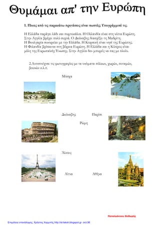 1. Ποιες από τις παρακάτω προτάσεις είναι σωστές; Υπογράμμισέ τις.
Η Ελλάδα παράγει λάδι και πορτοκάλια. Η Ολλανδία είναι στη νότια Ευρώπη.
Στην Αγγλία βρέχει πολύ συχνά. Ο Δούναβης διασχίζει τη Μαδρίτη.
Η Βουλγαρία συνορεύει με την Ελλάδα. Η Κορσική είναι νησί της Ευρώπης.
Η Φιλανδία βρίσκεται στη βόρεια Ευρώπη. Η Ελλάδα και η Κύπρος είναι
μέλη της Ευρωπαϊκής Ένωσης. Στην Αγγλία δεν μπορείς να πας με πλοίο.
2.Αντιστοίχισε τις φωτογραφίες με τα ονόματα πόλεων, χωρών, ποταμών,
βουνών κ.λ.π.
Μόσχα
Δούναβης Παρίσι
Ρώμη
Άλπεις
Αίτνα Αθήνα
Παπαϊωάννου Θοδωρής
Επιμέλεια επανάληψης: Χρήστος Χαρμπής http://st-taksh.blogspot.gr σελ.96
 