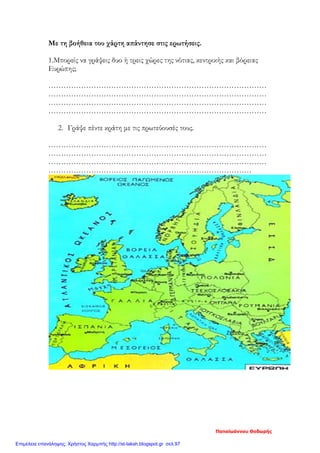 Με τη βοήθεια του χάρτη απάντησε στις ερωτήσεις.
1.Μπορείς να γράψεις δυο ή τρεις χώρες της νότιας, κεντρικής και βόρειας
Ευρώπης;
……………………………………………………………………………
……………………………………………………………………………
……………………………………………………………………………
……………………………………………………………………………
2. Γράψε πέντε κράτη με τις πρωτεύουσές τους.
……………………………………………………………………………
……………………………………………………………………………
……………………………………………………………………………
………………………………………………………………………
Παπαϊωάννου Θοδωρής
Επιμέλεια επανάληψης: Χρήστος Χαρμπής http://st-taksh.blogspot.gr σελ.97
 