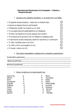 Επαναληπτικό διαγώνισμα στη Γεωγραφία « Ευρώπη »
Ονοματεπώνυμο:
1. Σημειώνω στις παρακάτω προτάσεις Σ για σωστό και Λ για Λάθος
 Τα χερσαία σύνορα Ευρώπης – Ασίας είναι τα Ουράλια Όρη 
 Ευρώπη και Αφρική λέγονται μαζί Ευρασία 
 Η Μεσόγειος συνδέει την Ευρώπη με την Ασία . 
 Το πιο χαρακτηριστικό φιορδ βρίσκεται στη Νορβηγία. 
 Το κλίμα της Ευρώπης σε γενικές γραμμές είναι τροπικό. 
 Τα αυτοφυή φυτά φυτεύουν από τον άνθρωπο σε διάφορα μέρη. 
 Ο πρωτογενής τομέας παραγωγής προϊόντων σχετίζεται με τη βιοτεχνία. 
 Το 1981 η Ελλάδα μπήκε στην Ε.Ο.Κ 
 Το 1992 η Ε.Ο.Κ. μετονομάζεται σε Ε.Ε. 
 Η Τουρκία ανήκει στην Ε.Ε. 
2. Ποια κράτη περιλαμβάνει η καθεμιά από τις παρακάτω χερσονήσους;
Σκανδιναβική χερσόνησος:______________________________________________________
___________________________________________________________________________
Ιβηρική χερσόνησος:__________________________________________________________
___________________________________________________________________________
Βαλκανική χερσόνησος: _______________________________________________________
___________________________________________________________________________
3. Ενώνω τα κράτη με τις πρωτεύουσές τους
Λιχτενστάιν   Βέρνη
Ελβετία   Κοπεγχάγη
Δανία   Πράγα
Λευκορωσία   Παρίσι
Ισλανδία   Μπρατισλάβα
Σλοβακία   Λευκωσία
Γαλλία   Ζάγκρεμπ
Τσεχία   Βαντούζ
Κύπρος   Μινσκ
Κροατία   Ρέικιαβικ
Κορτσαλιουδάκη Κατερίνα
Επιμέλεια επανάληψης: Χρήστος Χαρμπής http://st-taksh.blogspot.gr σελ.98
 
