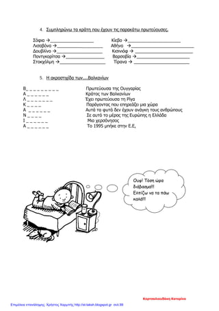 4. Συμπληρώνω τα κράτη που έχουν τις παρακάτω πρωτεύουσες.
Σόφια __________________ Κίεβο ______________________
Λισαβόνα ___________________ Αθήνα __________________________
Δουβλίνο ___________________ Κισινιόφ  ________________________
Ποντγκορίτσα ________________ Βαρσοβία ______________________
Στοκχόλμη ___________________ Τίρανα  _______________________
5. Η ακροστιχίδα των....Βαλκανίων
Β_ _ _ _ _ _ _ _ _ Πρωτεύουσα της Ουγγαρίας
Α _ _ _ _ _ _ Κράτος των Βαλκανίων
Λ _ _ _ _ _ _ _ Έχει πρωτεύουσα τη Ρίγα
Κ _ _ _ _ Παράγοντας που επηρεάζει μια χώρα
Α _ _ _ _ _ _ Αυτά τα φυτά δεν έχουν ανάγκη τους ανθρώπους
Ν _ _ _ _ Σε αυτό το μέρος της Ευρώπης η Ελλάδα
Ι _ _ _ _ _ _ Μια χερσόνησος
Α _ _ _ _ _ _ Το 1995 μπήκε στην Ε.Ε,
Ουφ! Τόση ώρα
διάβασμα!!!
Ελπίζω να τα πάω
καλά!!!
Κορτσαλιουδάκη Κατερίνα
Επιμέλεια επανάληψης: Χρήστος Χαρμπής http://st-taksh.blogspot.gr σελ.99
 