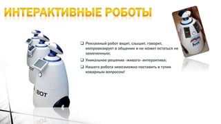  Рекламный робот видит, слышит, говорит,
импровизирует в общении и не может остаться не
замеченным;
 Уникальное решение «живого» интерактива;
 Нашего робота невозможно поставить в тупик
коварным вопросом!
 