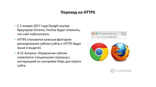 Переход на HTTPS
• C 1 января 2017 года Google внутри
браузеров Chrome, FireFox будет отмечать,
что сайт небезопасен.
• HTTPS становится важным фактором
ранжирования сайтов (сайты с HTTPS будут
выше в выдаче).
• В 1С-Битрикс: Управление сайтом
появляется специальная страница с
инструкцией по настройке https для своего
сайта.
 