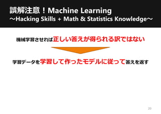 誤解注意！Machine Learning
～Hacking Skills + Math & Statistics Knowledge～
機械学習させれば正しい答えが得られる訳ではない
学習データを学習して作ったモデルに従って答えを返す
20
 