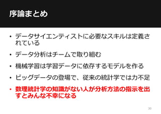 30
• データサイエンティストに必要なスキルは定義さ
れている
• データ分析はチームで取り組む
• 機械学習は学習データに依存するモデルを作る
• ビッグデータの登場で、従来の統計学では力不足
• 数理統計学の知識がない人が分析方法の指示を出
すとみんな不幸になる
序論まとめ
 