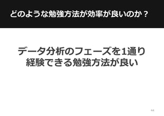 どのような勉強方法が効率が良いのか？
データ分析のフェーズを1通り
経験できる勉強方法が良い
44
 