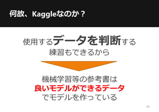 何故、Kaggleなのか？
使用するデータを判断する
練習もできるから
機械学習等の参考書は
良いモデルができるデータ
でモデルを作っている
56
 