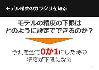 モデル精度のカラクリを知る
モデルの精度の下限は
どのように設定でできるのか？
予測を全て0か1にした時の
精度が下限になる
73
 
