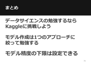 まとめ
データサイエンスの勉強するなら
Kaggleに挑戦しよう
モデル作成は1つのアプローチに
絞って勉強する
モデル精度の下限は設定できる
78
 