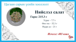 Цагаан сарын үеийн хооллолт
Нийслэл салат
Гарц: 215.3 г
Уураг – 7.7 г
Өөх тос – 32.3 г
Нүүрс ус – 21 г
Илчлэг: 403 ккал
 