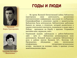  Во время Великой Отечественной войны библиотека
перестроила свою деятельность, организовав
систематическую информацию населения по сообщениям
Соввинформбюро и решениям партии и правительства.
Библиотека была агитпунктом. Библиотечные работники
бывали на заводе, в госпитале, который разместился в
здании учительского института, поднимали в людях веру в
Победу, призывали на борьбу с врагами. Устраивали
выставки книг, журналов, газет.
 Творческий подъём наблюдался в работе библиотеки
1960 - 1970 гг. Библиотеки активизировали свою
деятельность. Большой вклад в развитие библиотечного
дела в районе внесли Балашов Б.Г., Богатова А.В.
Проводились обсуждения книг, читательские
конференции, литературно-музыкальные
вечера, выезжали на полевые станы, в красные уголки
животноводческих ферм.
Балашов
Борис Григорьевич
Богатова Антонина
Васильевна
ГОДЫ И ЛЮДИ
 