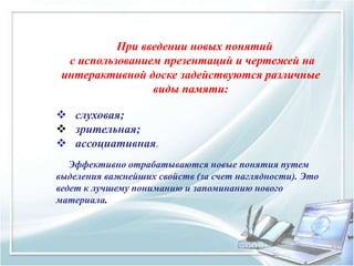 При введении новых понятий
с использованием презентаций и чертежей на
интерактивной доске задействуются различные
виды памяти:
 слуховая;
 зрительная;
 ассоциативная.
Эффективно отрабатываются новые понятия путем
выделения важнейших свойств (за счет наглядности). Это
ведет к лучшему пониманию и запоминанию нового
материала.
 